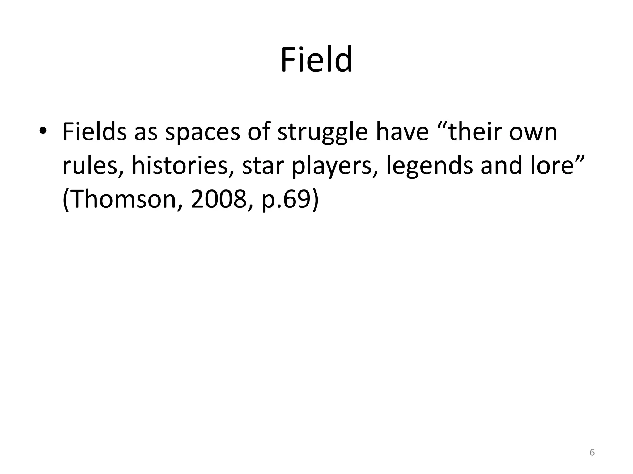 Field
• Fields as spaces of struggle have “their own
rules, histories, star players, legends and lore”
(Thomson, 2008, p.69)

6

 