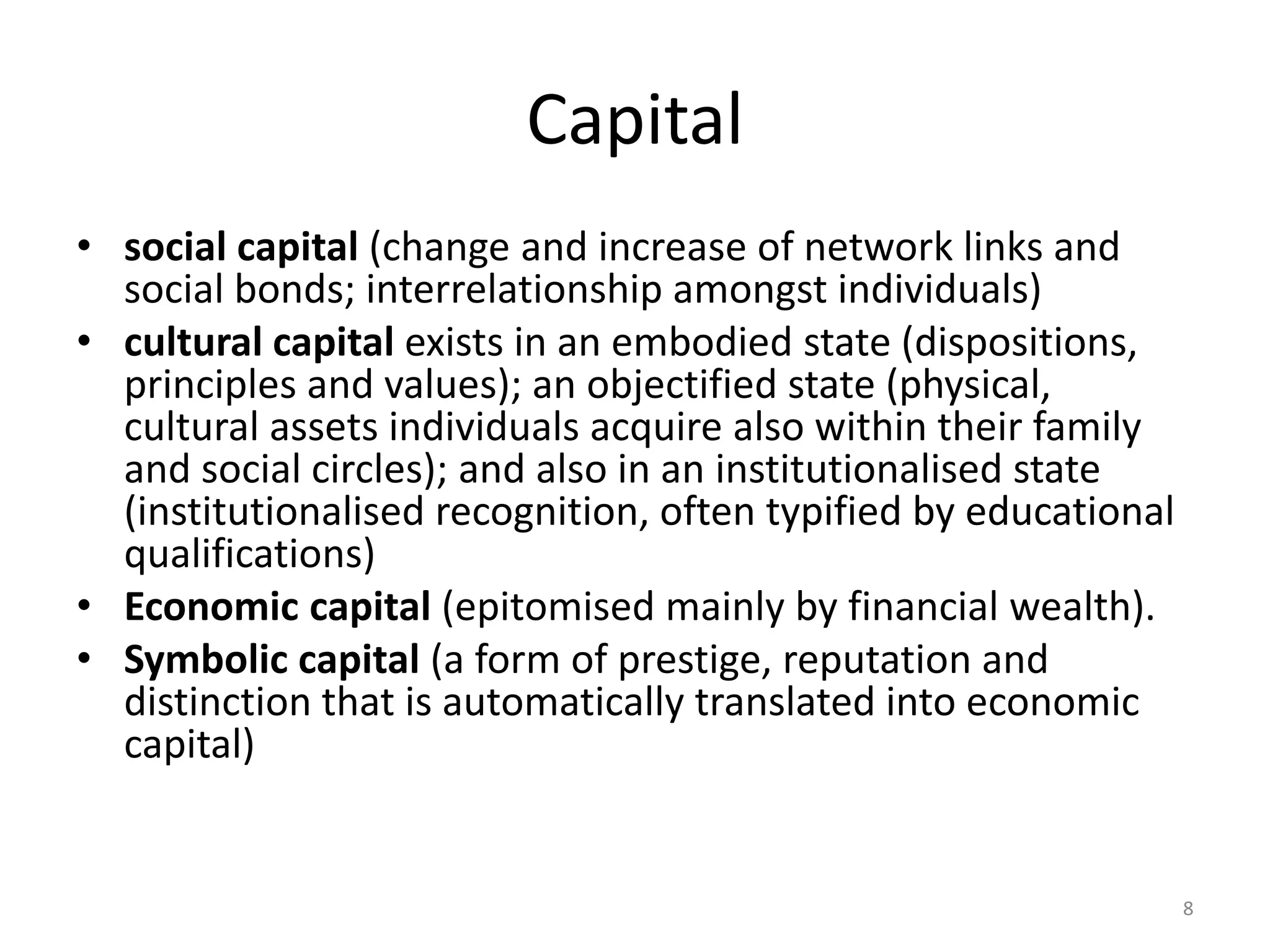 Capital
• social capital (change and increase of network links and
social bonds; interrelationship amongst individuals)
• cultural capital exists in an embodied state (dispositions,
principles and values); an objectified state (physical,
cultural assets individuals acquire also within their family
and social circles); and also in an institutionalised state
(institutionalised recognition, often typified by educational
qualifications)
• Economic capital (epitomised mainly by financial wealth).
• Symbolic capital (a form of prestige, reputation and
distinction that is automatically translated into economic
capital)

8

 