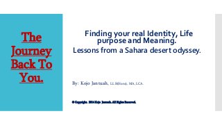The
Journey
Back To
You.
Finding your real Identity, Life
purpose and Meaning.
Lessons from a Sahara desert odyssey.
By: Kojo Jantuah, LL B(Hons), MA, LCA.
© Copyright. 2014 Kojo Jantuah. All Rights Reserved.
 