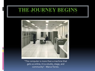 THE JOURNEY BEGINS
“The computer is more than a machine that
gets us online, it is a studio, stage, and
community”. MarcoTorres.
 