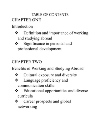 TABLE OF CONTENTS
CHAPTER ONE
Introduction
 Definition and importance of working
and studying abroad
 Significance in personal and
professional development
CHAPTER TWO
Benefits of Working and Studying Abroad
 Cultural exposure and diversity
 Language proficiency and
communication skills
 Educational opportunities and diverse
curricula
 Career prospects and global
networking
 