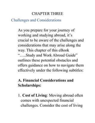 CHAPTER THREE
Challenges and Considerations
As you prepare for your journey of
working and studying abroad, it’s
crucial to be aware of the challenges and
considerations that may arise along the
way. This chapter of this eBook
“…..Study and Work Abroad Guide”
outlines these potential obstacles and
offers guidance on how to navigate them
effectively under the following subtitles:
A. Financial Considerations and
Scholarships:
1. Cost of Living: Moving abroad often
comes with unexpected financial
challenges. Consider the cost of living
 