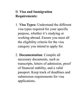 B. Visa and Immigration
Requirements:
1. Visa Types: Understand the different
visa types required for your specific
purpose, whether it’s studying or
working abroad. Ensure you meet all
the eligibility criteria for the visa
category you intend to apply for.
2. Documentation: Compile all
necessary documents, such as
transcripts, letters of admission, proof
of financial stability, and a valid
passport. Keep track of deadlines and
submission requirements for visa
applications.
 