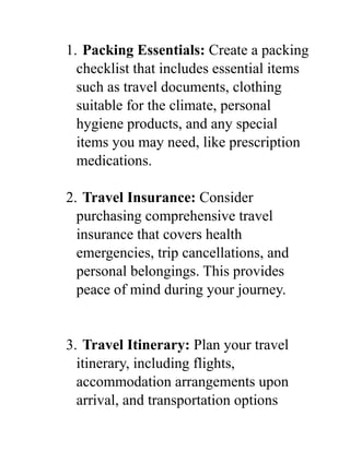 1. Packing Essentials: Create a packing
checklist that includes essential items
such as travel documents, clothing
suitable for the climate, personal
hygiene products, and any special
items you may need, like prescription
medications.
2. Travel Insurance: Consider
purchasing comprehensive travel
insurance that covers health
emergencies, trip cancellations, and
personal belongings. This provides
peace of mind during your journey.
3. Travel Itinerary: Plan your travel
itinerary, including flights,
accommodation arrangements upon
arrival, and transportation options
 