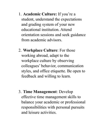 1. Academic Culture: If you’re a
student, understand the expectations
and grading system of your new
educational institution. Attend
orientation sessions and seek guidance
from academic advisors.
2. Workplace Culture: For those
working abroad, adapt to the
workplace culture by observing
colleagues’ behavior, communication
styles, and office etiquette. Be open to
feedback and willing to learn.
3. Time Management: Develop
effective time management skills to
balance your academic or professional
responsibilities with personal pursuits
and leisure activities.
 