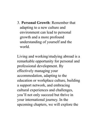 3. Personal Growth: Remember that
adapting to a new culture and
environment can lead to personal
growth and a more profound
understanding of yourself and the
world.
Living and working/studying abroad is a
remarkable opportunity for personal and
professional development. By
effectively managing your
accommodation, adapting to the
education or workplace culture, building
a support network, and embracing
cultural experiences and challenges,
you’ll not only succeed but thrive in
your international journey. In the
upcoming chapters, we will explore the
 