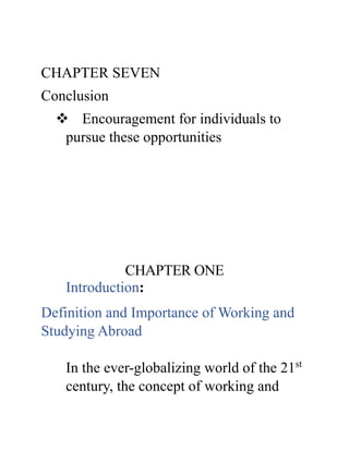 CHAPTER SEVEN
Conclusion
 Encouragement for individuals to
pursue these opportunities
CHAPTER ONE
Introduction:
Definition and Importance of Working and
Studying Abroad
In the ever-globalizing world of the 21st
century, the concept of working and
 