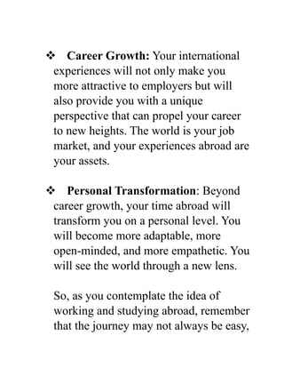  Career Growth: Your international
experiences will not only make you
more attractive to employers but will
also provide you with a unique
perspective that can propel your career
to new heights. The world is your job
market, and your experiences abroad are
your assets.
 Personal Transformation: Beyond
career growth, your time abroad will
transform you on a personal level. You
will become more adaptable, more
open-minded, and more empathetic. You
will see the world through a new lens.
So, as you contemplate the idea of
working and studying abroad, remember
that the journey may not always be easy,
 