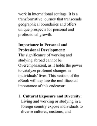 work in international settings. It is a
transformative journey that transcends
geographical boundaries and offers
unique prospects for personal and
professional growth.
Importance in Personal and
Professional Development:
The significance of working and
studying abroad cannot be
Overemphasized, as it holds the power
to catalyze profound changes in
individuals’ lives. This section of the
eBook will explore the multifaceted
importance of this endeavor:
1. Cultural Exposure and Diversity:
Living and working or studying in a
foreign country expose individuals to
diverse cultures, customs, and
 