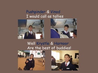 Pushpinder & VinodI would call as talliesWell Krystle & Harnoor Are the best of buddies!