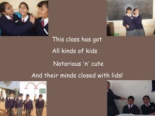 This class has got All kinds of kidsNotorious ‘n’ cuteAnd their minds closed withlids!