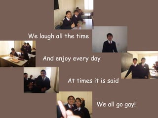 We laugh all the timeAnd enjoy every dayAt times it is saidWe all go gay!