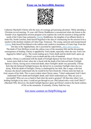 Essay on An Incredible Journey
Catherine Marshall's Christy tells the story of a teenage girl pursuing adventure. While attending a
Christian revival meeting, 19–year–old Christy Huddleston is mesmerized when she listens to the
founder of an Appalachian mission program as he explains the work his mission is doing and the
needs of the Cutter Gap community. Christy Huddleston, the daughter of an affluent family in
Asheville, North Carolina, finds herself beguiled to the idea of volunteering for the mission to be a
teacher to the destitute students of Cutter Gap, Tennessee. The young, innocent and inexperienced
Christy finds herself bewildered in the ruthless and vindictive mountains of Cutter Gap. From her
first day in the Appalachians, she is accosted by superstition,...show more content...
The death of Tom McHone reveals the callous ways of the mountain folk and the devastating
consequences of feuding. Christy is appalled by Tom's death, especially when she sees Tom's son
digging his father's grave. The events leading up to Tom's death and the death itself, opens up
Christy's eyes to death and the evils of mankind.
Secondly, Christy is confronted with the death of Fairlight Spencer her best friend. Christy only
looses more faith in God, when she is faced with the death of her beloved friend, Fairlight
Spencer. Christy, having never witnessed death, takes Fairlight's death very personally. Christy
feels that she betrayed Fairlight because she did not try to conciliate Fairlight when she was
dying. With the death of Fairlight, Christy is challenged by her faith. She is angry with God
because she doesn't understand why he would let her best friend die. Christy turns her back on
God, unsure of her faith. This is most evident when Christy states, "I don't understand, God! I don't
understand Tom's death and Fairlight's death, and I don't understand you. Why are you so
inscrutable? Why are you so hard to find when the need is greatest? All that time when I was
holding Fairlight in my arms, I could not get through to you. Did I plead with a void, God? Did I?"
(Marshall 590). However, the death Fairlight Spencer opens up Christy's mind to the harsh realities
of life on the mountains. Eventually, Christy finds her way
Get more content on HelpWriting.net
 