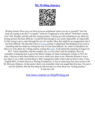 My Writing Journey
Writing Journey Have you ever been given an assignment where you say to yourself, "how the
heck am I going to do this?" or maybe, "what am I supposed to write about?" Well that's exactly
how I felt, thought, and did with this writing journey. Coming up with something to say about my
writing journey has been difficult. I would be bold enough to say nearly impossible. So impossible
it's like trying to get a camel through the eye of a needle. Okay that might be an exaggeration, but it
has been difficult. The idea that I have a writing journey I understand. But thinking of an event or
something that has made my writing the way it is has been difficult. So, what I've decided to do
then is to write about my writing journey writing this paper. It all started the morning of August 22,
2017. I don't remember what the weather was, or even what I had for breakfast. But I do
remember wondering how to get to the Metro Campus of Tulsa Community College or TCC for
short. I had never been there before so it was a whole new place to me. Honestly because it was a
new place I was a little worried about it. But I managed to make it there and on time to class. Class,
English 0933, or better known as Writing Foundations. It was an interesting first class session with
Dr. Dewayne Dickson. At this point I don't even remember what was taught that first time. I'm sure it
was the Syllabus. But the first thing he did was have us write about our "writing journey."
It took me a bit
Get more content on HelpWriting.net
 