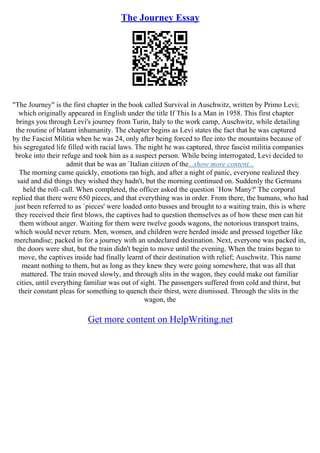 The Journey Essay
"The Journey" is the first chapter in the book called Survival in Auschwitz, written by Primo Levi;
which originally appeared in English under the title If This Is a Man in 1958. This first chapter
brings you through Levi's journey from Turin, Italy to the work camp, Auschwitz, while detailing
the routine of blatant inhumanity. The chapter begins as Levi states the fact that he was captured
by the Fascist Militia when he was 24, only after being forced to flee into the mountains because of
his segregated life filled with racial laws. The night he was captured, three fascist militia companies
broke into their refuge and took him as a suspect person. While being interrogated, Levi decided to
admit that he was an `Italian citizen of the...show more content...
The morning came quickly, emotions ran high, and after a night of panic, everyone realized they
said and did things they wished they hadn't, but the morning continued on. Suddenly the Germans
held the roll–call. When completed, the officer asked the question `How Many?' The corporal
replied that there were 650 pieces, and that everything was in order. From there, the humans, who had
just been referred to as `pieces' were loaded onto busses and brought to a waiting train, this is where
they received their first blows, the captives had to question themselves as of how these men can hit
them without anger. Waiting for them were twelve goods wagons, the notorious transport trains,
which would never return. Men, women, and children were herded inside and pressed together like
merchandise; packed in for a journey with an undeclared destination. Next, everyone was packed in,
the doors were shut, but the train didn't begin to move until the evening. When the trains began to
move, the captives inside had finally learnt of their destination with relief; Auschwitz. This name
meant nothing to them, but as long as they knew they were going somewhere, that was all that
mattered. The train moved slowly, and through slits in the wagon, they could make out familiar
cities, until everything familiar was out of sight. The passengers suffered from cold and thirst, but
their constant pleas for something to quench their thirst, were dismissed. Through the slits in the
wagon, the
Get more content on HelpWriting.net
 