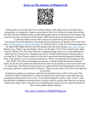 Essay on The Journey of Human Life
Some people may describe their lives as being ordinary while others may say that their life is
extraordinary in comparison. People at some point in their lives will have to make decisions that
will take them down different paths, and the paths people choose will determine what journey they
may face and what will become of their future. While human life can be described as a journey, it
is often described as being either a physical or spiritual one for its travelers.
First, human life can be depicted as a spiritual and physical journey for people in life. In the short
story "An Occurrence at Owl Creek Bridge" by Ambrose Bierce, it tells of a man being hanged over
the edge of the bridge and the events that transpire after the noose around...show more content...
Phoenix says, "'Ghost,' she said sharply, 'who be you the ghost of? For I have heard of nary death
close by" (Welty 315). This shows that she is imagining things in her own way by thinking that
death may have come for her. The ghost may also be considered the bringer of death and she is
not ready for it. When Phoenix reaches the city and is questioned about her grandson's health she
states, "My grandson. It was my memory had left me. There I sat and forgot why I made my long
trip" (Welty 318). Phoenix throughout her journey is waging a battle between her mind and
reality. By the time she reaches her destination her mind was in question on why she was there and
for what reason. The illusion of the scarecrow as a ghost and her mind forgetting her reasons for
her journey represent a spiritual battle for phoenix. These are some reasons why life can be depicted
in a journey.
Furthermore, people can experience a physical and spiritual journey in life. In the poem "The
Road Not Taken" by Robert Frost, it tells of a journey that a person has to take when they are
encountered with decisions. Frost writes, "Two roads diverged in a yellow wood," (Line 1). This
line describes a metaphorical situation where a person comes to a point where they have to choose
between two things. Here in the poem he is describing the choice in the way a person should live
life or which path he should make his
Get more content on HelpWriting.net
 