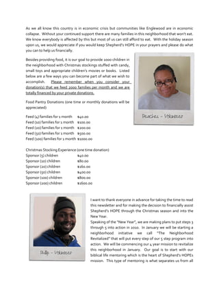 As we all know this country is in economic crisis but communities like Englewood are in economic
collapse. Without your continued support there are many families in this neighborhood that won’t eat.
We know everybody is affected by this but most of us can still afford to eat. With the holiday season
upon us, we would appreciate if you would keep Shepherd’s HOPE in your prayers and please do what
you can to help us financially.

Besides providing food, it is our goal to provide 1000 children in
the neighborhood with Christmas stockings stuffed with candy,
small toys and appropriate children’s movies or books. Listed
below are a few ways you can become part of what we wish to
accomplish. Please remember when you consider your
donation(s) that we feed 2000 families per month and we are
totally financed by your private donations.

Food Pantry Donations (one time or monthly donations will be
appreciated)

Feed (4) families for 1 month     $40.00
Feed (10) families for 1 month    $100.00
Feed (20) families for 1 month    $200.00
Feed (50) families for 1 month    $500.00
Feed (100) families for 1 month   $1000.00

Christmas Stocking Experience (one time donation)
Sponsor (5) children          $40.00
Sponsor (10) children         $80.00
Sponsor (20) children         $160.00
Sponsor (50) children         $400.00
Sponsor (100) children        $800.00
Sponsor (200) children        $1600.00



                                         I want to thank everyone in advance for taking the time to read
                                         this newsletter and for making the decision to financially assist
                                         Shepherd’s HOPE through the Christmas season and into the
                                         New Year.
                                         Speaking of the “New Year”, we are making plans to put steps 3
                                         through 5 into action in 2010. In January we will be starting a
                                         neighborhood initiative we call “The Neighborhood
                                         Revitalized” that will put every step of our 5 step program into
                                         action. We will be commencing our 4 year mission to revitalize
                                         this neighborhood in January. Our goal is to start with our
                                         biblical life mentoring which is the heart of Shepherd’s HOPEs
                                         mission. This type of mentoring is what separates us from all
 