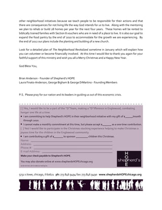 other neighborhood initiatives because we teach people to be responsible for their actions and that
there are consequences for not living life the way God intends for us to live. Along with the mentoring
we plan to rehab or build 28 homes per year for the next four years. These homes will be rented to
biblically trained families with Section 8 vouchers who are in need of a place to live. It is also our goal to
expand the food pantry by the end of 2010 to accommodate for the growth we are experiencing. By
the end of 2012 our plans include the planting and building of a new church.

Look for a detailed plan of The Neighborhood Revitalized sometime in January which will explain how
you can volunteer or become financially involved. At this time I would like to thank you again for your
faithful support of this ministry and wish you all a Merry Christmas and a Happy New Year.

God Bless You,



Brian Anderson - Founder of Shepherd’s HOPE
Laura Finato-Anderson, George Bigham & George DiMartino - Founding Members



P.S. Please pray for our nation and its leaders in guiding us out of this economic crisis.

_ _ _ __ _ _ __ _ _ __ _ _ __ _ _ __ _ _ __ _ _ __ _ _ __ _ _ __ _ _ __ _ _ __ _ _ _




5732 s lowe, chicago, il 60621 ph: 773 846 9494 fax: 773 846 9490 www.shepherdsHOPEchicago.org
 