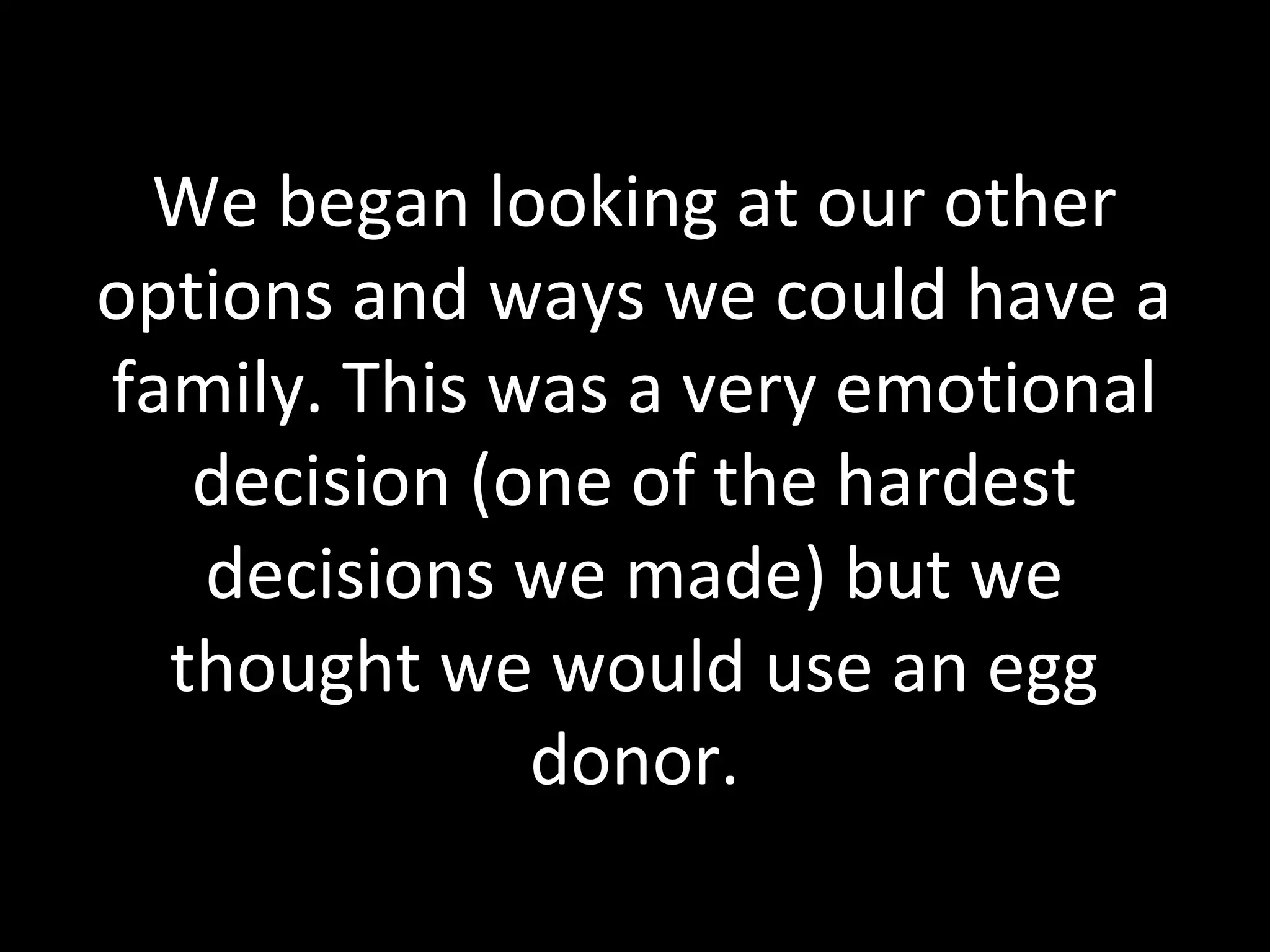 We began looking at our other
options and ways we could have a
family. This was a very emotional
decision (one of the hardest
decisions we made) but we
thought we would use an egg
donor.
 