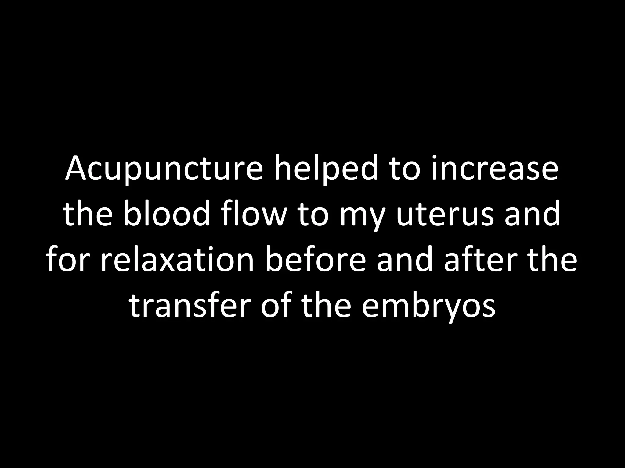 Acupuncture helped to increase
the blood flow to my uterus and
for relaxation before and after the
transfer of the embryos
 