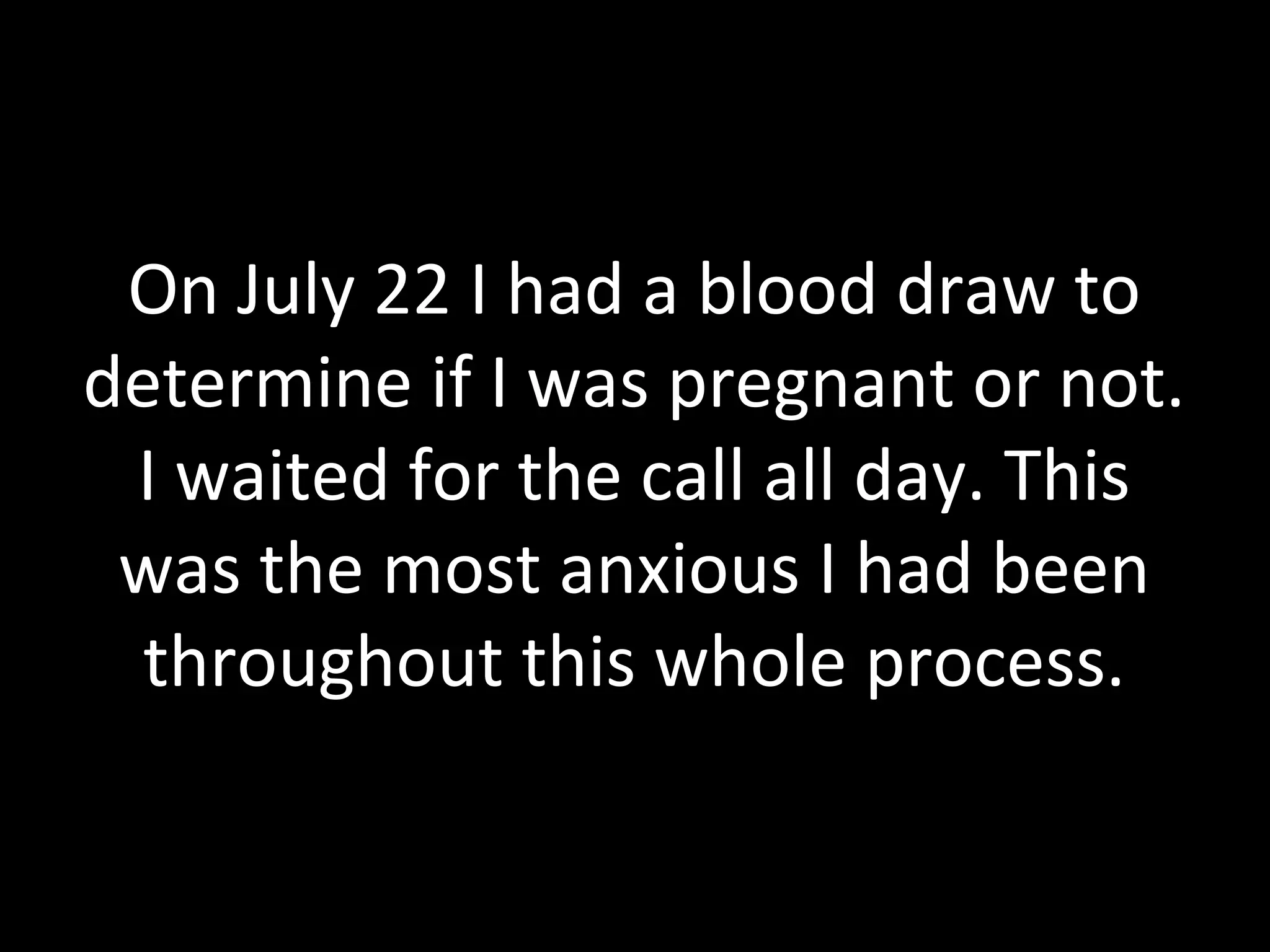 On July 22 I had a blood draw to
determine if I was pregnant or not.
I waited for the call all day. This
was the most anxious I had been
throughout this whole process.
 