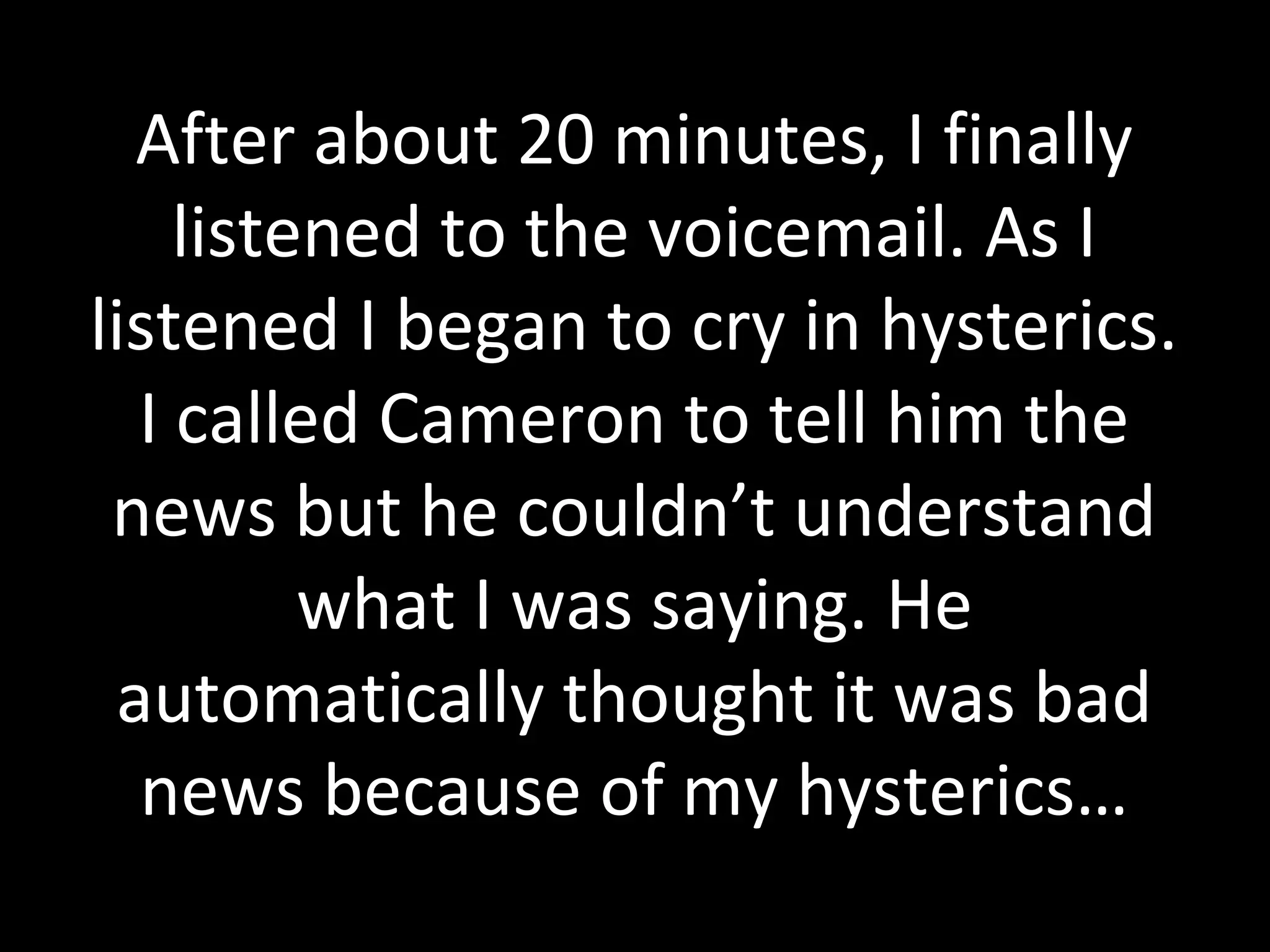 After about 20 minutes, I finally
listened to the voicemail. As I
listened I began to cry in hysterics.
I called Cameron to tell him the
news but he couldn’t understand
what I was saying. He
automatically thought it was bad
news because of my hysterics…
 