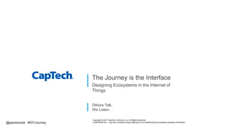 Others Talk,
We Listen.
The Journey is the Interface
Designing Ecosystems in the Internet of
Things
Copyright © 2017 CapTech Ventures, Inc. All Rights Reserved.
CONFIDENTIAL – CapTech considers these materials to be confidential and proprietary business information.@jasonsnook #IOTJourney
 
