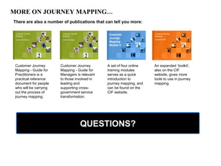 MORE ON JOURNEY MAPPING… There are also a number of publications that can tell you more: Customer Journey Mapping - Guide for Practitioners is a practical reference document for people who will be carrying out the process of journey mapping.  An expanded ‘toolkit’, also on the CIF website, gives more tools to use in journey mapping. A set of four online training modules serves as a quick introduction to journey mapping, and  can be found on the CIF website. Customer Journey Mapping - Guide for Managers is relevant to those involved in leading and supporting cross-government service transformation.  QUESTIONS? 
