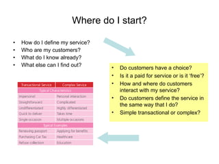 Where do I start? How do I define my service? Who are my customers? What do I know already? What else can I find out? Do customers have a choice? Is it a paid for service or is it ‘free’? How and where do customers interact with my service? Do customers define the service in the same way that I do? Simple transactional or complex? 