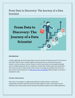 From Data to Discovery: The Journey of a Data
Scientist
Introduction:
In today's digital age, the world is generating an enormous amount of data every second. This vast sea of
information holds the key to valuable insights and discoveries that can revolutionize businesses,
industries, and even society as a whole. However, transforming raw data into meaningful knowledge
requires a skilled professional who can navigate the complex realm of data analysis and interpretation.
This is where the role of a data scientist comes into play. In this blog, we will explore the journey of a
data scientist and the importance of a data science course in Allahabad, Mohali, Gurgaon, an all cities in
shaping their career.
The Rise of Data Science:
Data science has emerged as a rapidly growing field that combines statistics, mathematics,
programming, and domain expertise to extract valuable insights from data. It encompasses various
techniques such as data mining, machine learning, and predictive analytics, which enable organizations
 