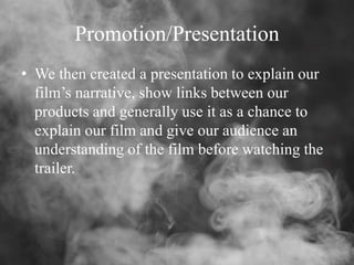 Promotion/Presentation
• We then created a presentation to explain our
film’s narrative, show links between our
products and generally use it as a chance to
explain our film and give our audience an
understanding of the film before watching the
trailer.
 