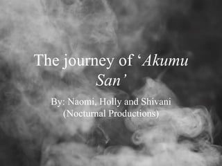 The journey of ‘Akumu
San’
By: Naomi, Holly and Shivani
(Nocturnal Productions)
 