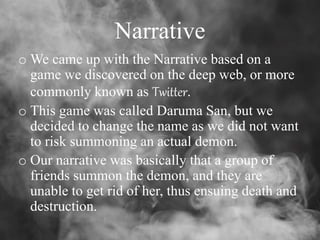 Narrative
o We came up with the Narrative based on a
game we discovered on the deep web, or more
commonly known as Twitter.
o This game was called Daruma San, but we
decided to change the name as we did not want
to risk summoning an actual demon.
o Our narrative was basically that a group of
friends summon the demon, and they are
unable to get rid of her, thus ensuing death and
destruction.
 