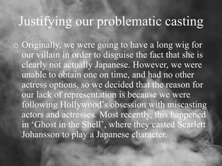 Justifying our problematic casting
o Originally, we were going to have a long wig for
our villain in order to disguise the fact that she is
clearly not actually Japanese. However, we were
unable to obtain one on time, and had no other
actress options, so we decided that the reason for
our lack of representation is because we were
following Hollywood’s obsession with miscasting
actors and actresses. Most recently, this happened
in ‘Ghost in the Shell’, where they casted Scarlett
Johansson to play a Japanese character.
 