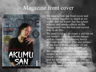 Magazine front cover
o We tried to link our front cover and
film poster together as much as we
could, and we found that the colour
scheme and smoke effects on the
background was the best and easiest
way to do this.
o We used a red gel to create a red tint on
our model’s face, to indicate danger
and to connote the common horror
convention of blood. This also relates
to the use of blood and gore on our
villain, who is missing an eye.
o We wanted to keep the front cover
simple, as we wanted to follow more
recent covers of the Empire magazine,
and we felt too much would distract
from the image itself and the effects we
put on it, such as the blur.
 