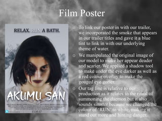Film Poster
o To link our poster in with our trailer,
we incorporated the smoke that appears
in our trailer titles and gave it a blue
tint to link in with our underlying
theme of water.
o We manipulated the original image of
our model to make her appear deader
and scarier. We applied a shadow tool
to make under the eye darker as well as
a red colour overlay to make the
gouged eye gorier.
o Our tag line is relative to our
production as it relates to the ritual of
summoning the daemon but it also
sounds sinister because we changed the
colour of ‘RUN’ to white, making it
stand out more and hinting danger.
 