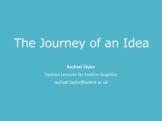 The Journey of an Idea
Rachael Taylor
Fashion Lecturer for Fashion Graphics
rachael.taylor@solent.ac.uk
 