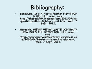 Bibliography:
•   Sandwyrm. It's A Plastic Panther Fight!!! (Or
               is it?). N.d. none, none.
    http://theback40k.blogspot.com/2012/07/its
    -plastic-panther-fight-or-is-it.html. Web. 7
                      Sept. 2012.

•   Meredith. MERRY MERRY QUITE CONTRARY
     HOW DOES THE STORY GO?. N.d. none,
                      none.
    http://merrymerryquitecontrary.wordpress.co
     m/2010/04/26/yeesh-im-such-a-slacker/.
                Web. 7 Sept. 2012.
 