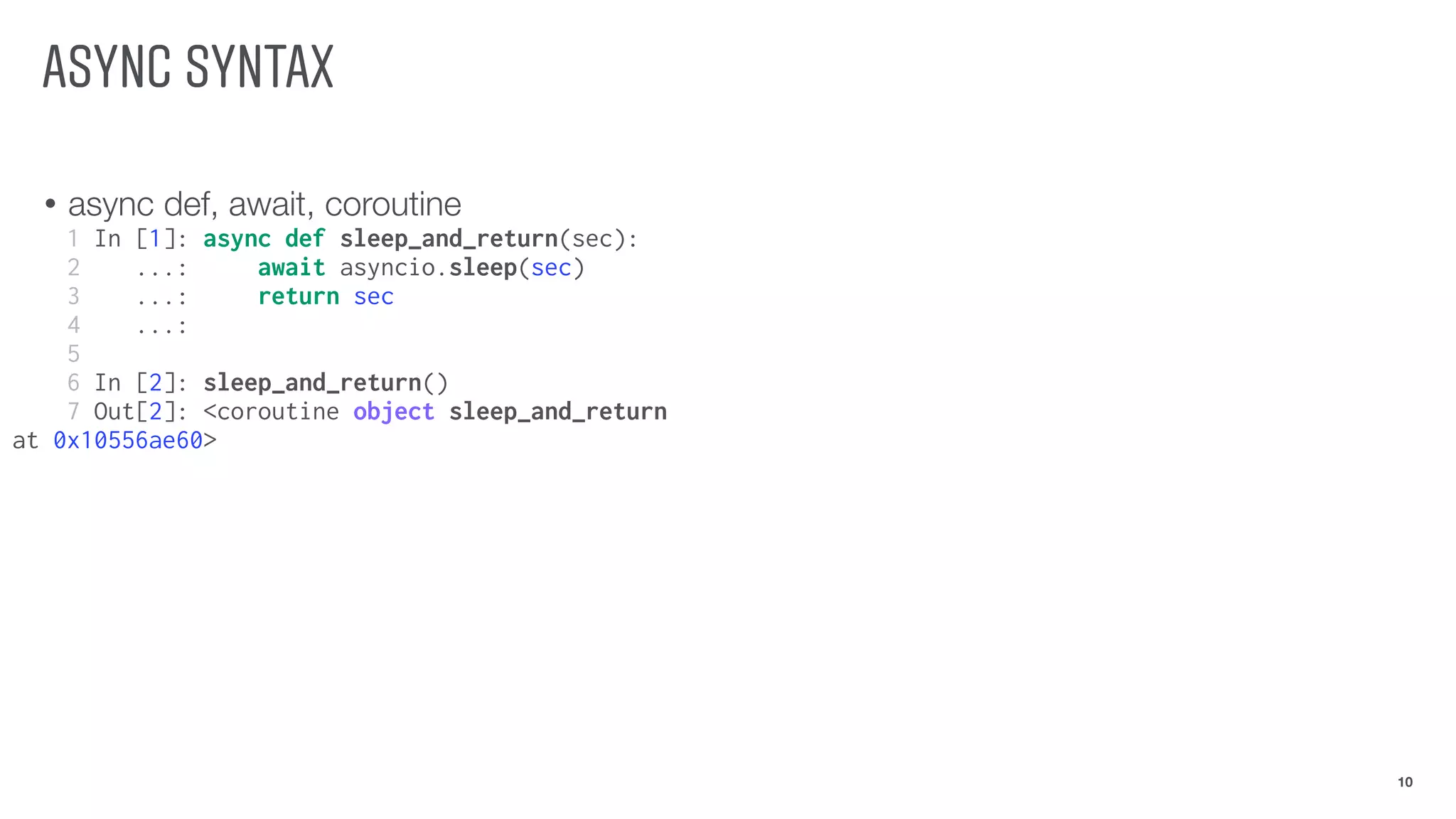 ASYNC SYNTAX
• async def, await, coroutine
10
1 In [1]: async def sleep_and_return(sec):
2 ...: await asyncio.sleep(sec)
3 ...: return sec
4 ...:
5
6 In [2]: sleep_and_return()
7 Out[2]: <coroutine object sleep_and_return
at 0x10556ae60>
 