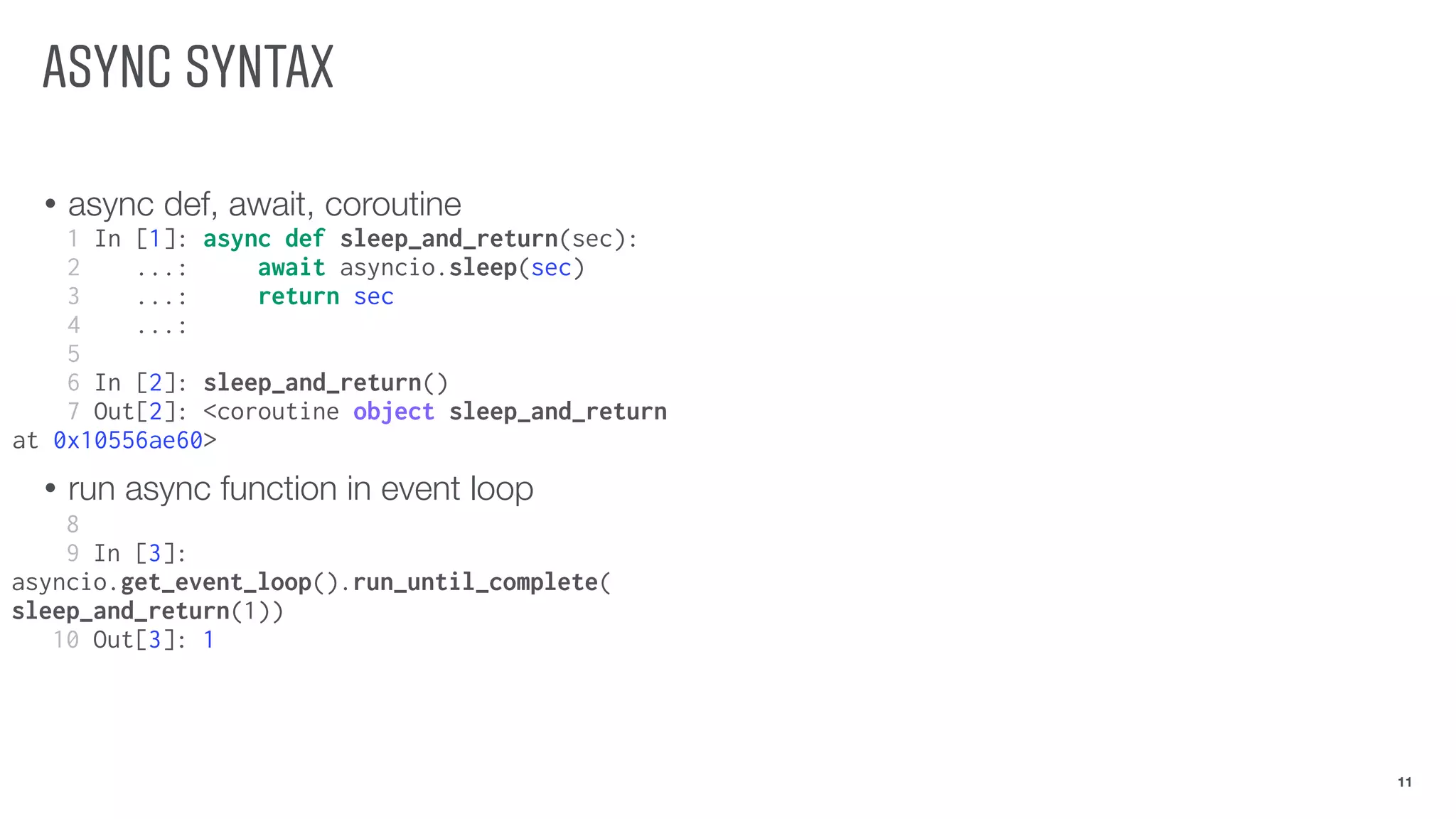ASYNC SYNTAX
• async def, await, coroutine
• run async function in event loop
11
1 In [1]: async def sleep_and_return(sec):
2 ...: await asyncio.sleep(sec)
3 ...: return sec
4 ...:
5
6 In [2]: sleep_and_return()
7 Out[2]: <coroutine object sleep_and_return
at 0x10556ae60>
8
9 In [3]:
asyncio.get_event_loop().run_until_complete(
sleep_and_return(1))
10 Out[3]: 1
 