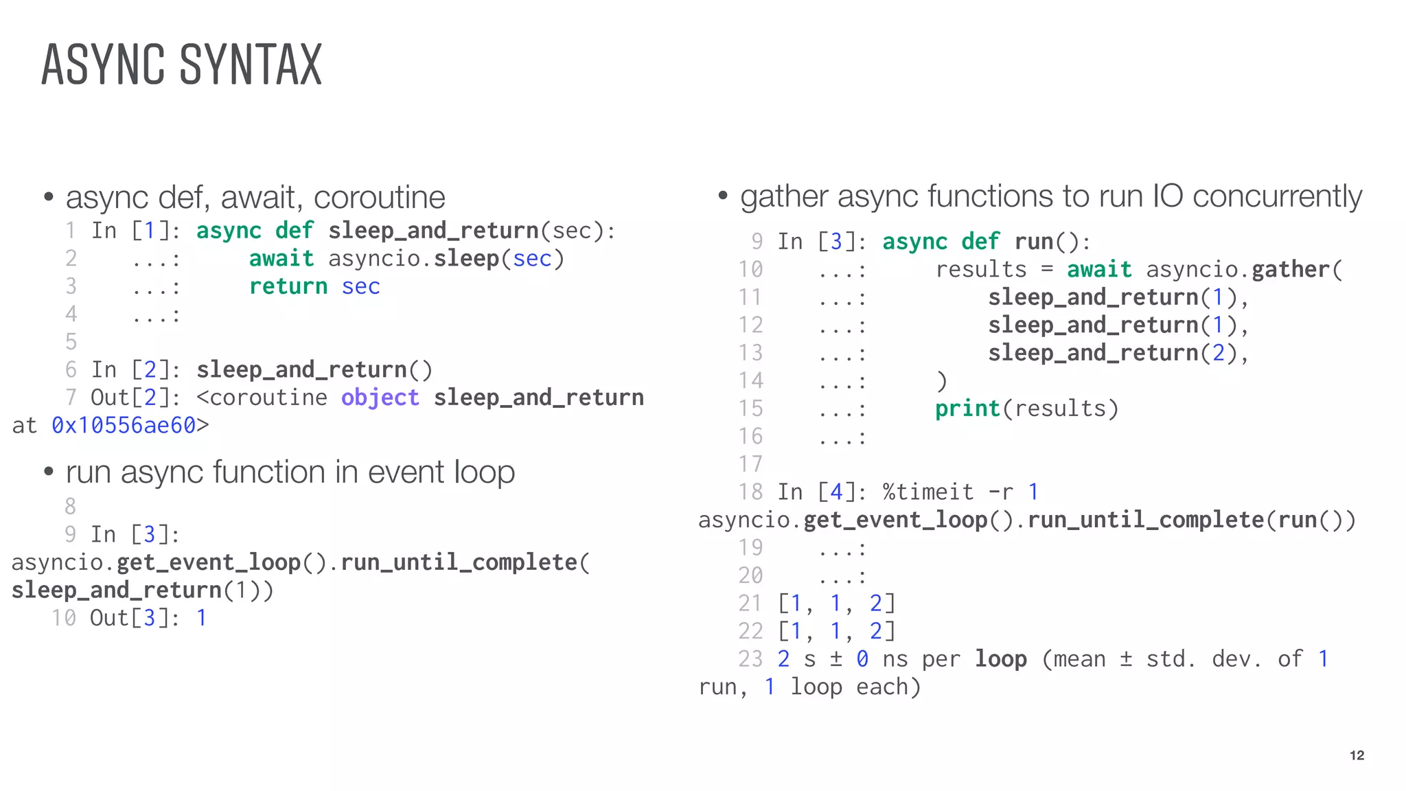 ASYNC SYNTAX
• async def, await, coroutine
• run async function in event loop
12
1 In [1]: async def sleep_and_return(sec):
2 ...: await asyncio.sleep(sec)
3 ...: return sec
4 ...:
5
6 In [2]: sleep_and_return()
7 Out[2]: <coroutine object sleep_and_return
at 0x10556ae60>
• gather async functions to run IO concurrently
8
9 In [3]:
asyncio.get_event_loop().run_until_complete(
sleep_and_return(1))
10 Out[3]: 1
9 In [3]: async def run():
10 ...: results = await asyncio.gather(
11 ...: sleep_and_return(1),
12 ...: sleep_and_return(1),
13 ...: sleep_and_return(2),
14 ...: )
15 ...: print(results)
16 ...:
17
18 In [4]: %timeit -r 1
asyncio.get_event_loop().run_until_complete(run())
19 ...:
20 ...:
21 [1, 1, 2]
22 [1, 1, 2]
23 2 s ± 0 ns per loop (mean ± std. dev. of 1
run, 1 loop each)
 
