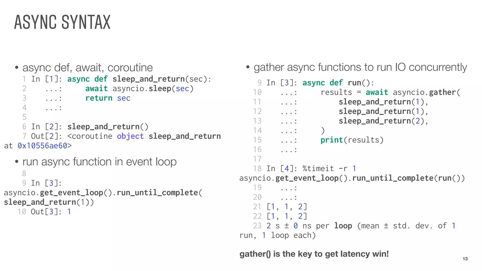 ASYNC SYNTAX
• async def, await, coroutine
• run async function in event loop
13
1 In [1]: async def sleep_and_return(sec):
2 ...: await asyncio.sleep(sec)
3 ...: return sec
4 ...:
5
6 In [2]: sleep_and_return()
7 Out[2]: <coroutine object sleep_and_return
at 0x10556ae60>
• gather async functions to run IO concurrently
8
9 In [3]:
asyncio.get_event_loop().run_until_complete(
sleep_and_return(1))
10 Out[3]: 1
9 In [3]: async def run():
10 ...: results = await asyncio.gather(
11 ...: sleep_and_return(1),
12 ...: sleep_and_return(1),
13 ...: sleep_and_return(2),
14 ...: )
15 ...: print(results)
16 ...:
17
18 In [4]: %timeit -r 1
asyncio.get_event_loop().run_until_complete(run())
19 ...:
20 ...:
21 [1, 1, 2]
22 [1, 1, 2]
23 2 s ± 0 ns per loop (mean ± std. dev. of 1
run, 1 loop each)
gather() is the key to get latency win!
 