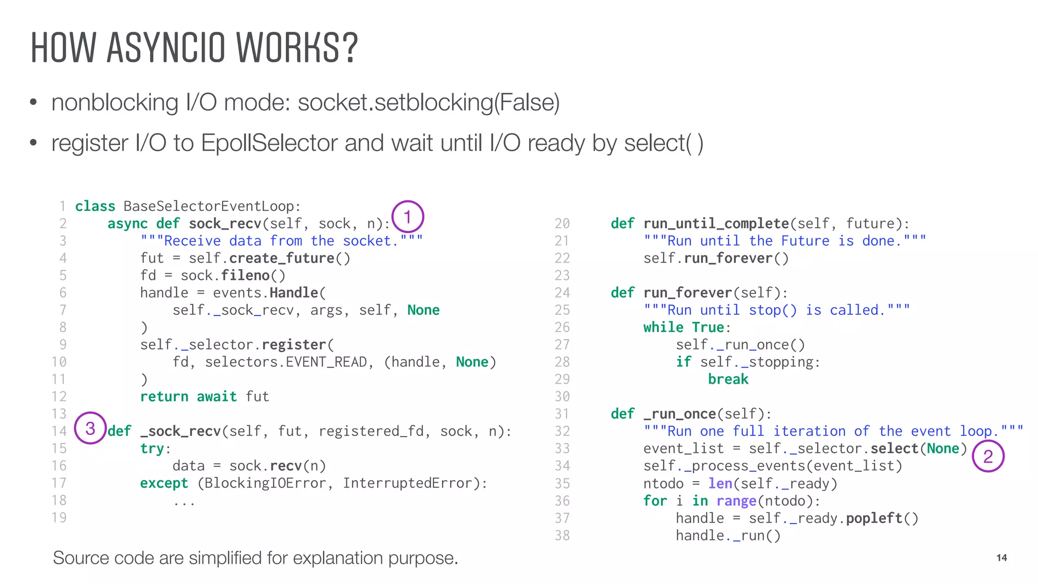 HOW ASYNCIO WORKS?
• nonblocking I/O mode: socket.setblocking(False)
• register I/O to EpollSelector and wait until I/O ready by select( )
14Source code are simpliﬁed for explanation purpose.
1 class BaseSelectorEventLoop:
2 async def sock_recv(self, sock, n):
3 """Receive data from the socket."""
4 fut = self.create_future()
5 fd = sock.fileno()
6 handle = events.Handle(
7 self._sock_recv, args, self, None
8 )
9 self._selector.register(
10 fd, selectors.EVENT_READ, (handle, None)
11 )
12 return await fut
13
14 def _sock_recv(self, fut, registered_fd, sock, n):
15 try:
16 data = sock.recv(n)
17 except (BlockingIOError, InterruptedError):
18 ...
19
20 def run_until_complete(self, future):
21 """Run until the Future is done."""
22 self.run_forever()
23
24 def run_forever(self):
25 """Run until stop() is called."""
26 while True:
27 self._run_once()
28 if self._stopping:
29 break
30
31 def _run_once(self):
32 """Run one full iteration of the event loop."""
33 event_list = self._selector.select(None)
34 self._process_events(event_list)
35 ntodo = len(self._ready)
36 for i in range(ntodo):
37 handle = self._ready.popleft()
38 handle._run()
1
2
3
 