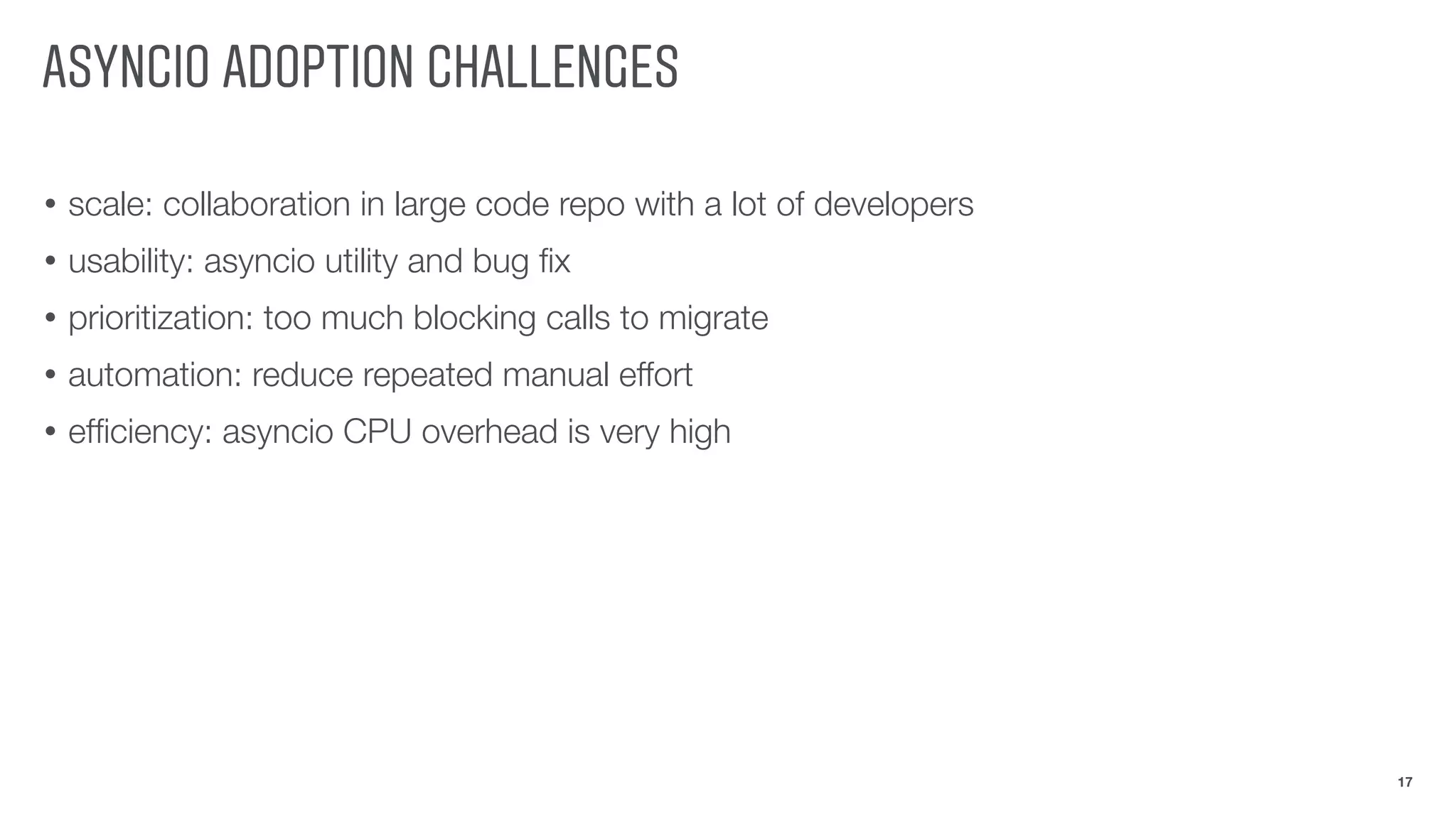 ASYNCIO ADOPTION CHALLENGES
• scale: collaboration in large code repo with a lot of developers
• usability: asyncio utility and bug ﬁx
• prioritization: too much blocking calls to migrate
• automation: reduce repeated manual effort
• efﬁciency: asyncio CPU overhead is very high
17
 