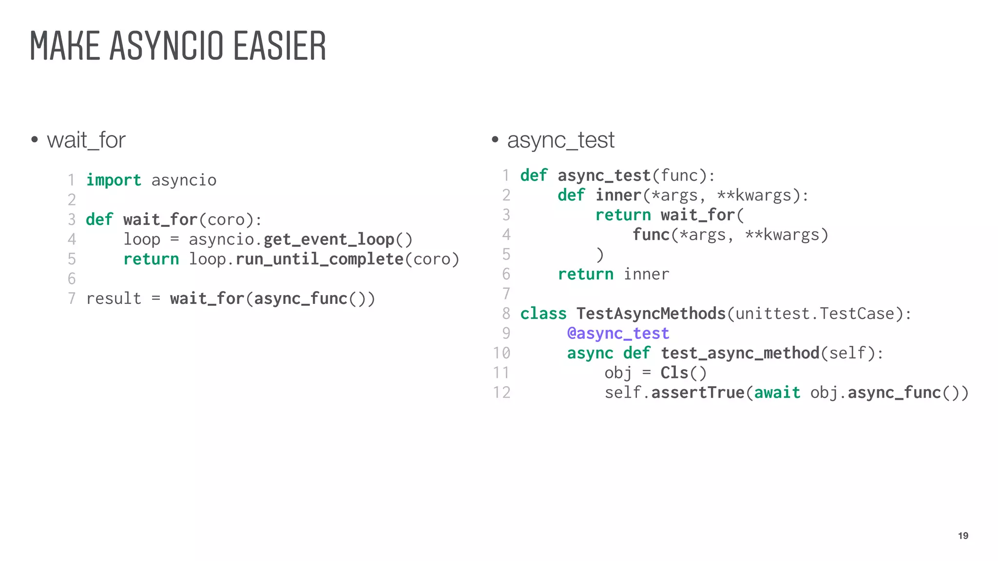 • wait_for • async_test
MAKE ASYNCIO EASIER
19
1 import asyncio
2
3 def wait_for(coro):
4 loop = asyncio.get_event_loop()
5 return loop.run_until_complete(coro)
6
7 result = wait_for(async_func())
1 def async_test(func):
2 def inner(*args, **kwargs):
3 return wait_for(
4 func(*args, **kwargs)
5 )
6 return inner
7
8 class TestAsyncMethods(unittest.TestCase):
9 @async_test
10 async def test_async_method(self):
11 obj = Cls()
12 self.assertTrue(await obj.async_func())
 