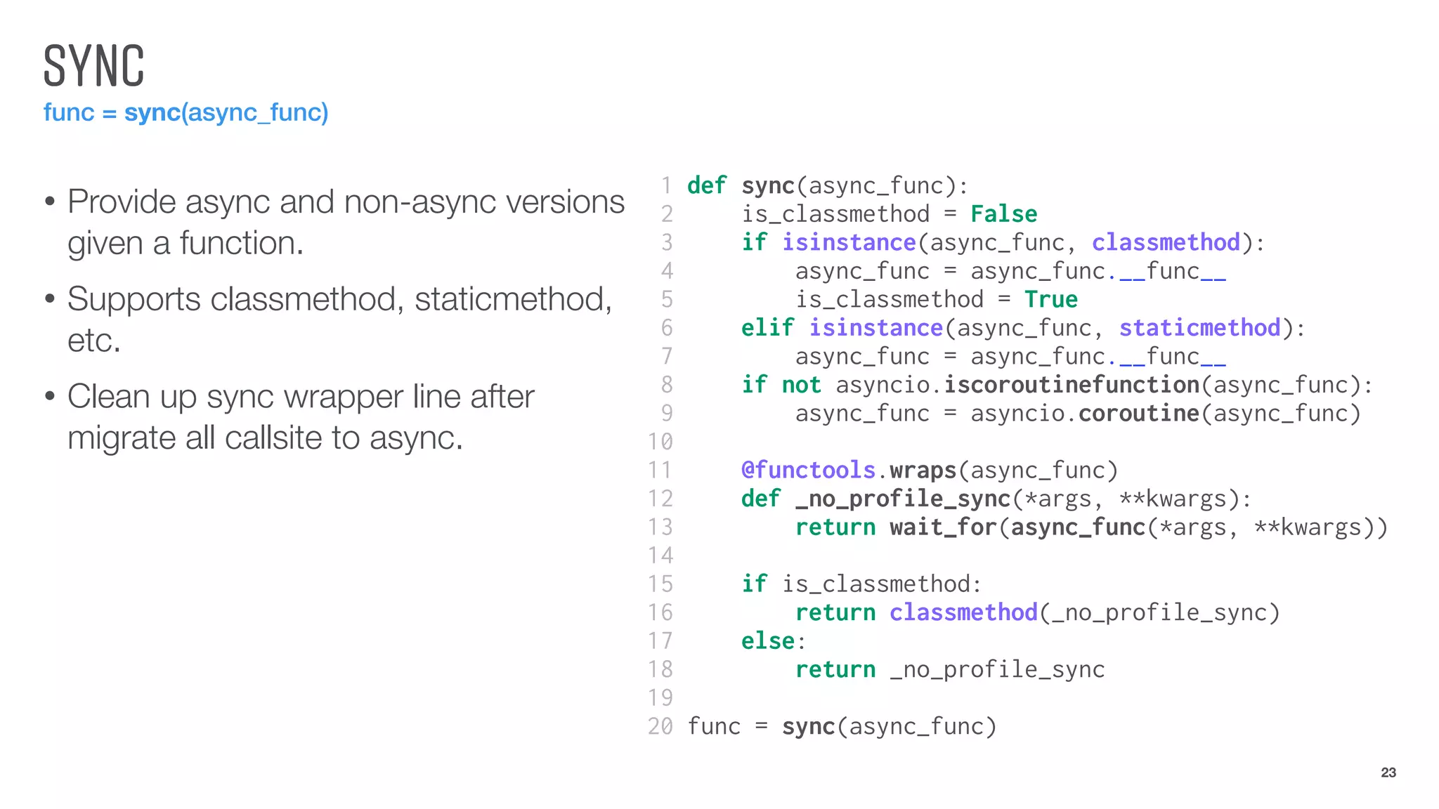 SYNC
func = sync(async_func)
• Provide async and non-async versions
given a function.
• Supports classmethod, staticmethod,
etc.
• Clean up sync wrapper line after
migrate all callsite to async.
23
1 def sync(async_func):
2 is_classmethod = False
3 if isinstance(async_func, classmethod):
4 async_func = async_func.__func__
5 is_classmethod = True
6 elif isinstance(async_func, staticmethod):
7 async_func = async_func.__func__
8 if not asyncio.iscoroutinefunction(async_func):
9 async_func = asyncio.coroutine(async_func)
10
11 @functools.wraps(async_func)
12 def _no_profile_sync(*args, **kwargs):
13 return wait_for(async_func(*args, **kwargs))
14
15 if is_classmethod:
16 return classmethod(_no_profile_sync)
17 else:
18 return _no_profile_sync
19
20 func = sync(async_func)
 