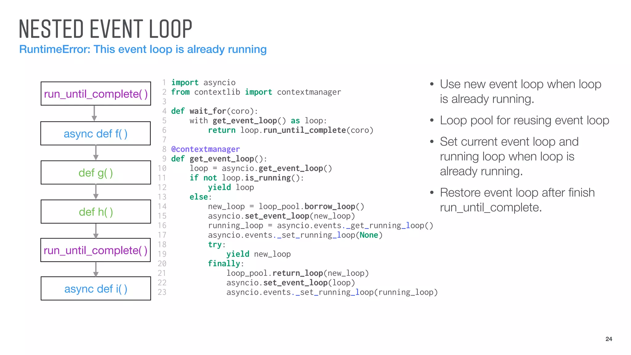 NESTED EVENT LOOP
RuntimeError: This event loop is already running
24
run_until_complete( )
async def f( )
def g( )
def h( )
run_until_complete( )
async def i( )
• Use new event loop when loop
is already running.
• Loop pool for reusing event loop
• Set current event loop and
running loop when loop is
already running.
• Restore event loop after ﬁnish
run_until_complete.
1 import asyncio
2 from contextlib import contextmanager
3
4 def wait_for(coro):
5 with get_event_loop() as loop:
6 return loop.run_until_complete(coro)
7
8 @contextmanager
9 def get_event_loop():
10 loop = asyncio.get_event_loop()
11 if not loop.is_running():
12 yield loop
13 else:
14 new_loop = loop_pool.borrow_loop()
15 asyncio.set_event_loop(new_loop)
16 running_loop = asyncio.events._get_running_loop()
17 asyncio.events._set_running_loop(None)
18 try:
19 yield new_loop
20 finally:
21 loop_pool.return_loop(new_loop)
22 asyncio.set_event_loop(loop)
23 asyncio.events._set_running_loop(running_loop)
 