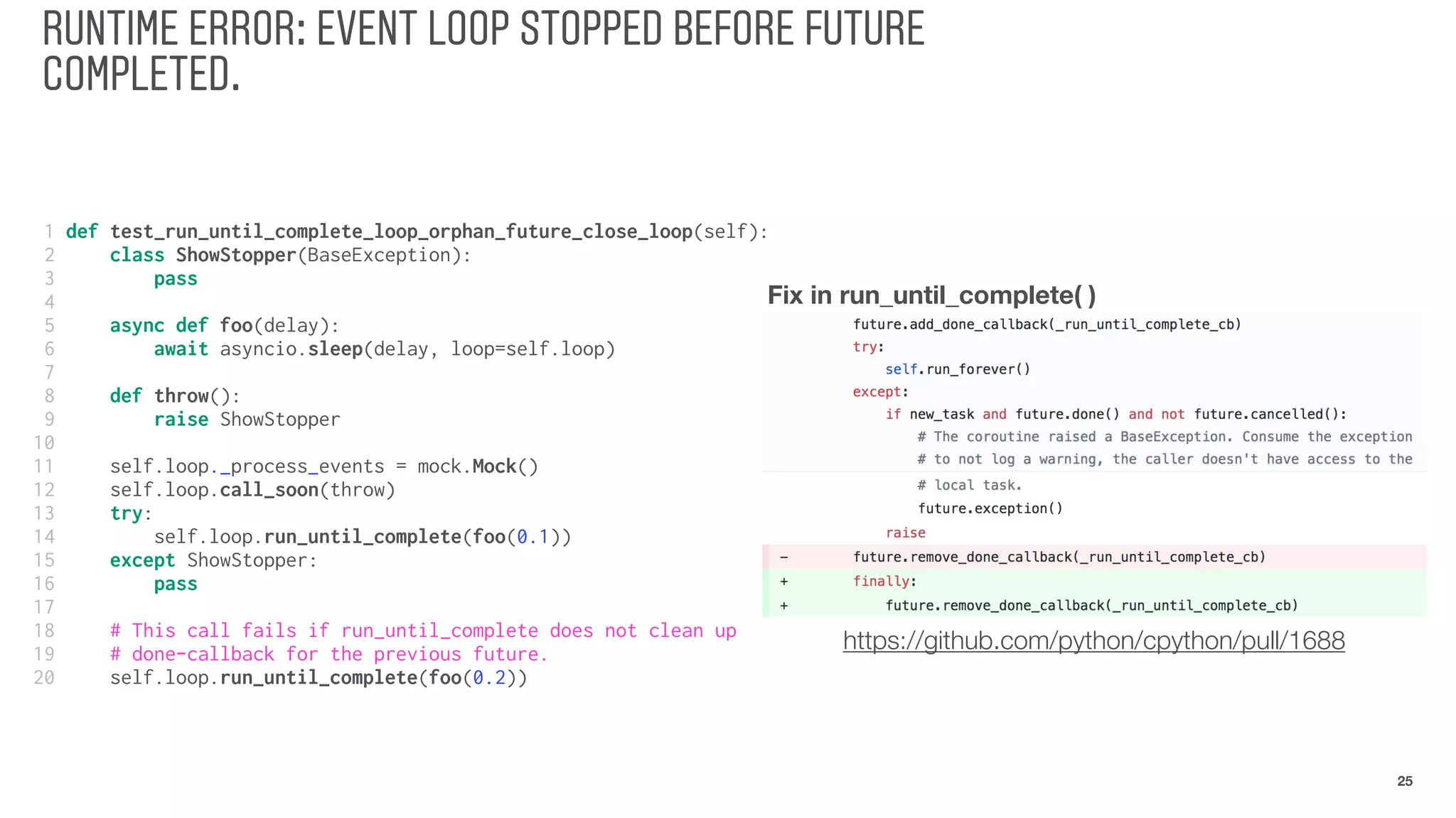 RUNTIME ERROR: EVENT LOOP STOPPED BEFORE FUTURE
COMPLETED.
25
1 def test_run_until_complete_loop_orphan_future_close_loop(self):
2 class ShowStopper(BaseException):
3 pass
4
5 async def foo(delay):
6 await asyncio.sleep(delay, loop=self.loop)
7
8 def throw():
9 raise ShowStopper
10
11 self.loop._process_events = mock.Mock()
12 self.loop.call_soon(throw)
13 try:
14 self.loop.run_until_complete(foo(0.1))
15 except ShowStopper:
16 pass
17
18 # This call fails if run_until_complete does not clean up
19 # done-callback for the previous future.
20 self.loop.run_until_complete(foo(0.2))
Fix in run_until_complete( )
https://github.com/python/cpython/pull/1688
 