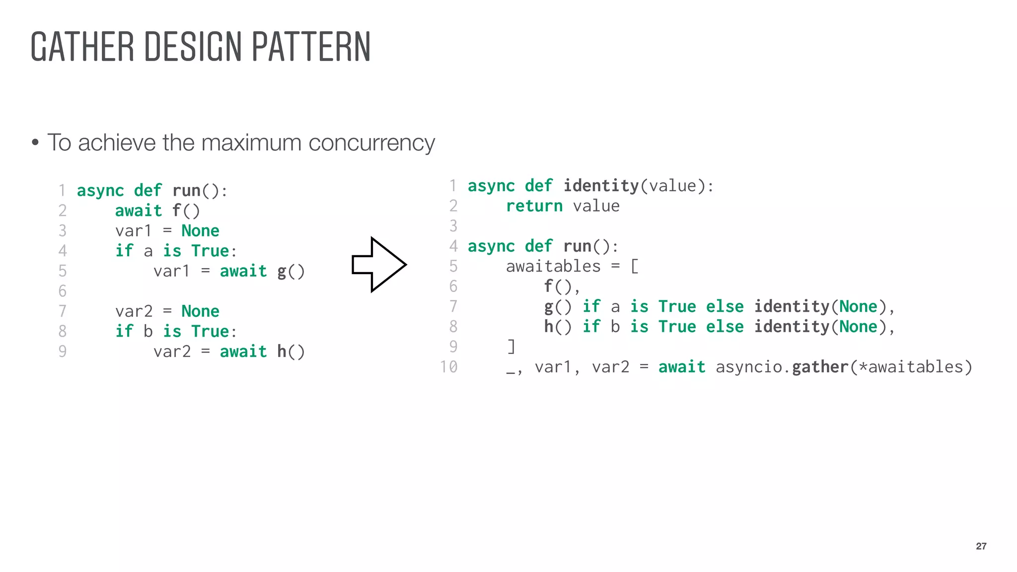 GATHER DESIGN PATTERN
• To achieve the maximum concurrency
27
1 async def identity(value):
2 return value
3
4 async def run():
5 awaitables = [
6 f(),
7 g() if a is True else identity(None),
8 h() if b is True else identity(None),
9 ]
10 _, var1, var2 = await asyncio.gather(*awaitables)
1 async def run():
2 await f()
3 var1 = None
4 if a is True:
5 var1 = await g()
6
7 var2 = None
8 if b is True:
9 var2 = await h()
 