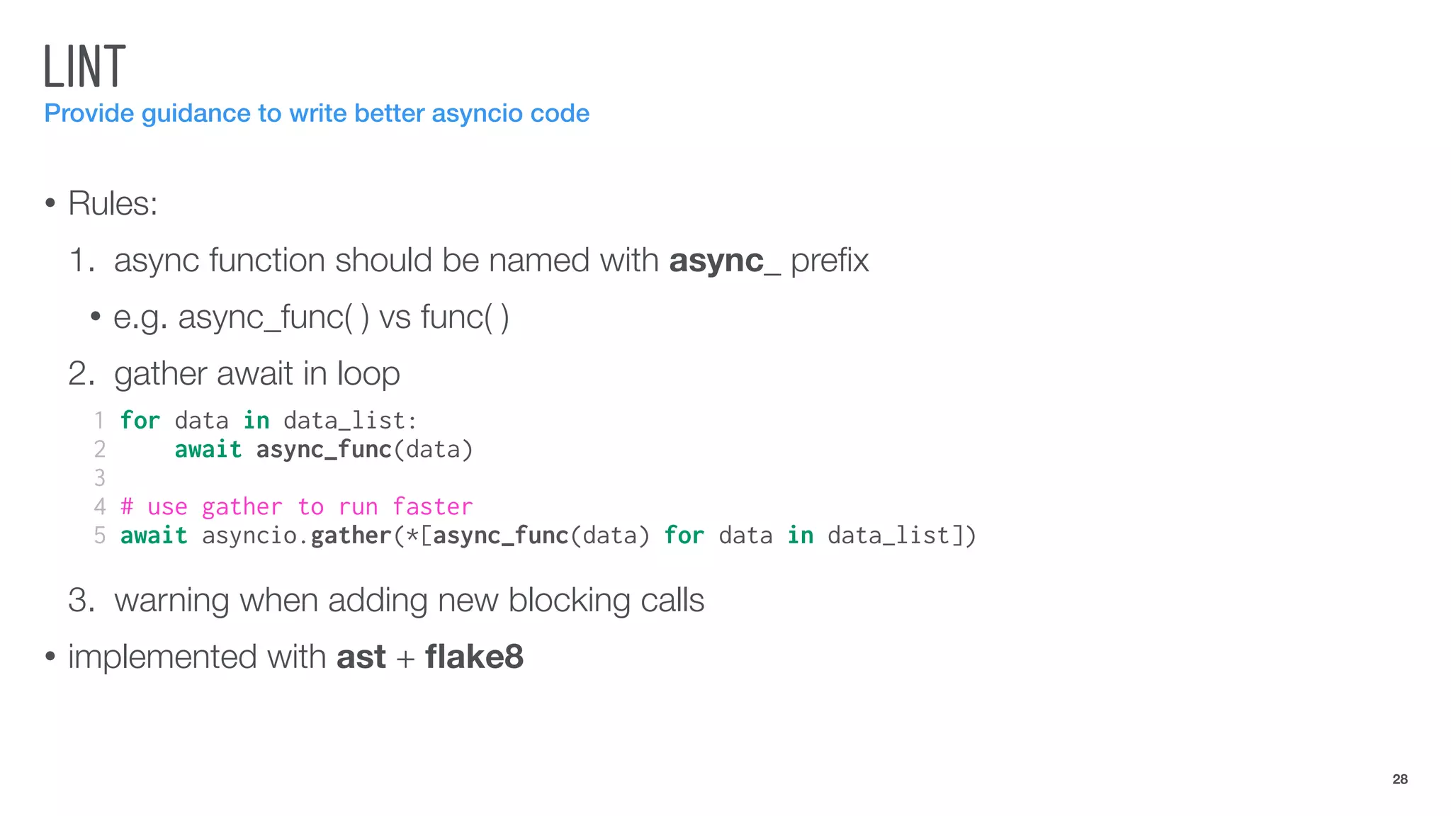 LINT
Provide guidance to write better asyncio code
• Rules:
1. async function should be named with async_ preﬁx
• e.g. async_func( ) vs func( )
2. gather await in loop
3. warning when adding new blocking calls
• implemented with ast + ﬂake8
28
1 for data in data_list:
2 await async_func(data)
3
4 # use gather to run faster
5 await asyncio.gather(*[async_func(data) for data in data_list])
 